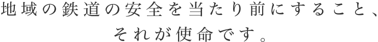 地域の鉄道の安全を当たり前にすること、
それが使命です。